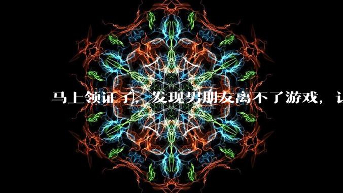 马上领证了，发现男朋友离不了游戏，让他少打游戏他会非常生气，正常吗？