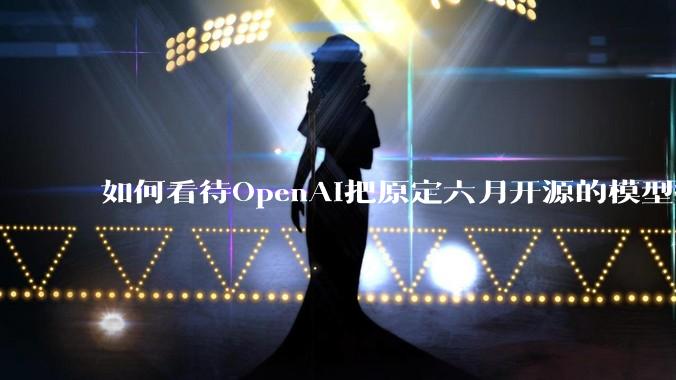 如何看待OpenAI把原定六月开源的模型推迟到八月？