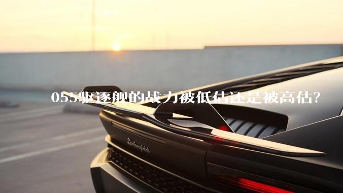 055驱逐舰的战力被低估还是被高估？