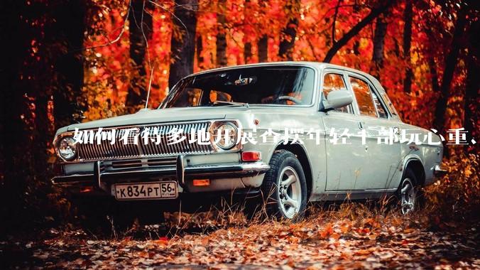 如何看待多地开展查摆年轻干部玩心重、混日子、说话随意、口大气粗等问题的行动？