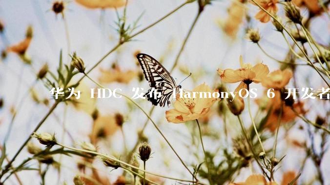 华为 HDC 发布 HarmonyOS 6 开发者 beta 版对应用开发者和鸿蒙生态有哪些影响？
