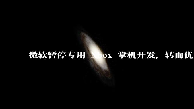 微软暂停专用 Xbox 掌机开发，转而优化 Windows 11 的掌机游戏体验，这背后原因有哪些？